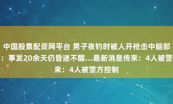 中国股票配资网平台 男子夜钓时被人开枪击中脑部，家属：事发20余天仍昏迷不醒...最新消息传来：4人被警方控制