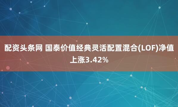 配资头条网 国泰价值经典灵活配置混合(LOF)净值上涨3.42%