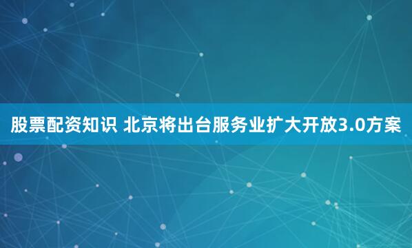 股票配资知识 北京将出台服务业扩大开放3.0方案
